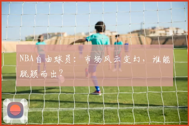 NBA自由球员：市场风云变幻，谁能脱颖而出？