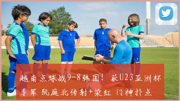 越南点球战9-8韩国！获U23亚洲杯季军 阮庭北传射+染红 门神扑点