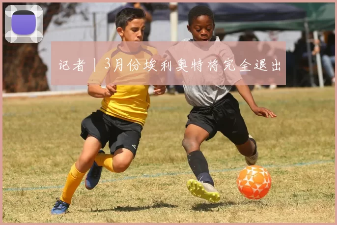 记者丨3月份埃利奥特将完全退出