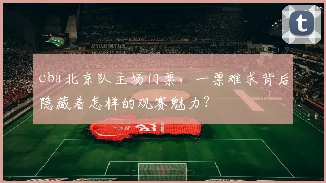 cba北京队主场门票，一票难求背后隐藏着怎样的观赛魅力？