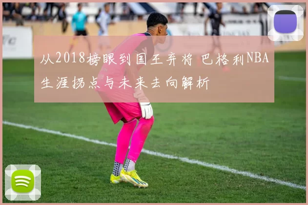 从2018榜眼到国王弃将 巴格利NBA生涯拐点与未来去向解析