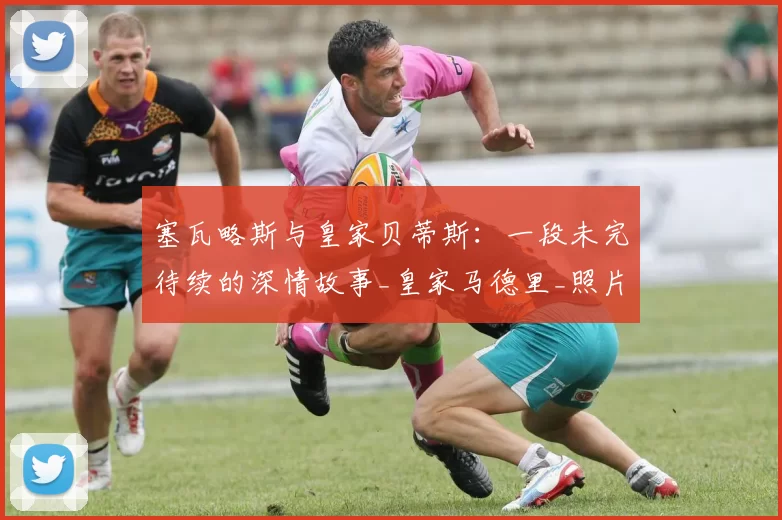 塞瓦略斯与皇家贝蒂斯：一段未完待续的深情故事_皇家马德里_照片_情感