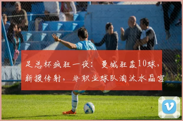 足总杯疯狂一夜：曼城狂轰10球，新援传射，非职业球队淘汰水晶宫