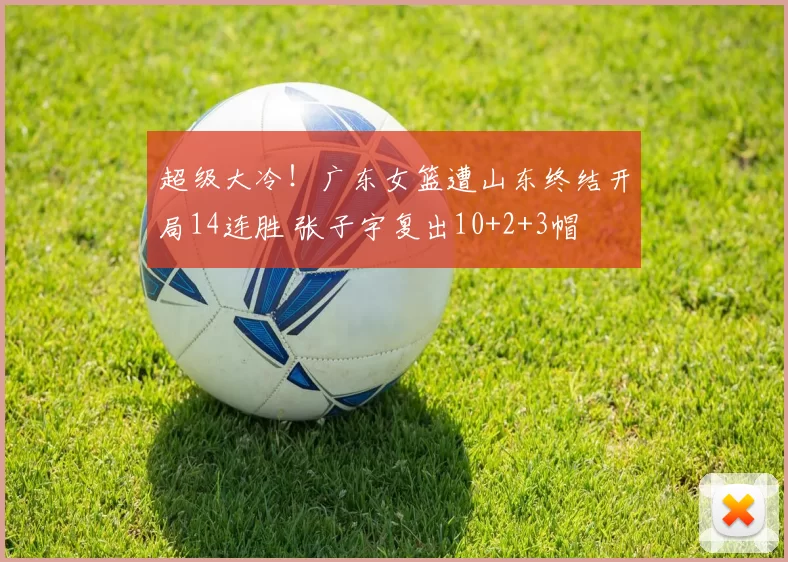 超级大冷！广东女篮遭山东终结开局14连胜 张子宇复出10+2+3帽