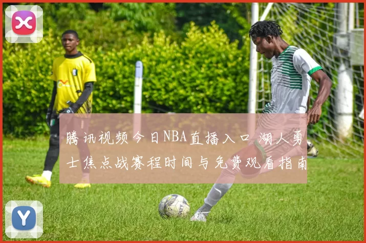 腾讯视频今日NBA直播入口 湖人勇士焦点战赛程时间与免费观看指南