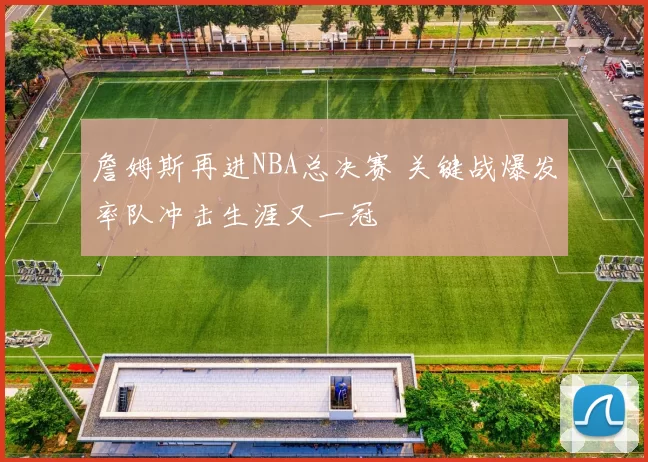 詹姆斯再进NBA总决赛 关键战爆发率队冲击生涯又一冠