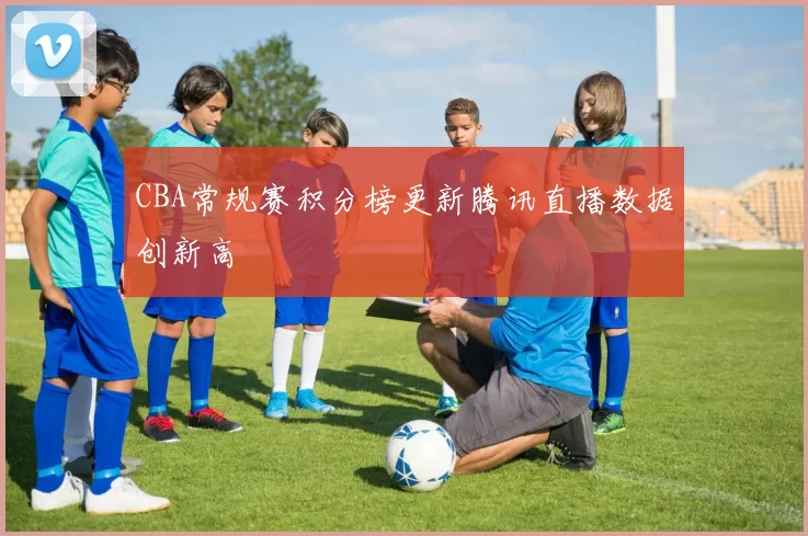 CBA常规赛积分榜更新腾讯直播数据创新高