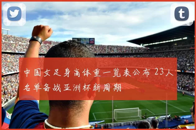 中国女足身高体重一览表公布 23人名单备战亚洲杯新周期