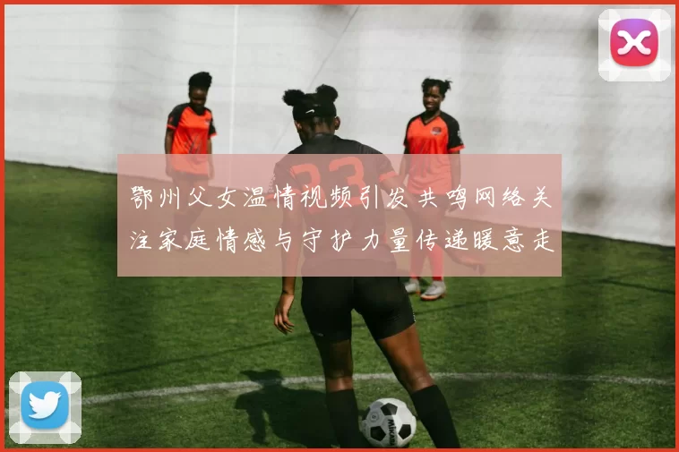 鄂州父女温情视频引发共鸣网络关注家庭情感与守护力量传递暖意走