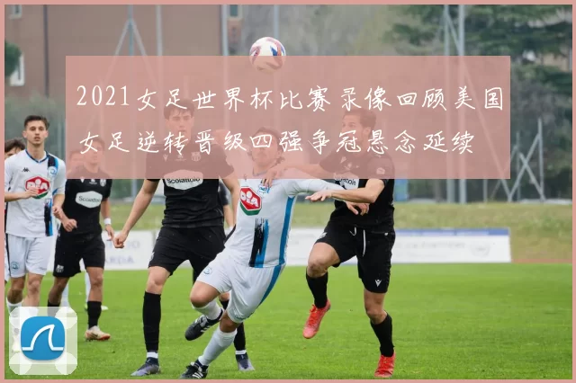 2021女足世界杯比赛录像回顾美国女足逆转晋级四强争冠悬念延续