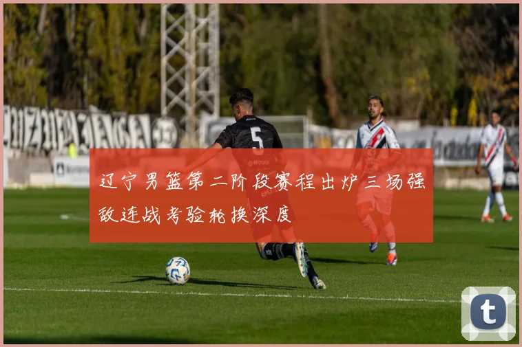 辽宁男篮第二阶段赛程出炉三场强敌连战考验轮换深度