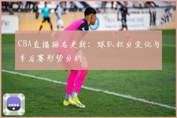 CBA直播排名更新：球队积分变化与季后赛形势分析