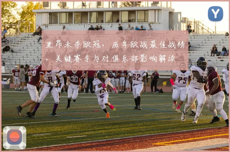 里昂未夺欧冠，历年欧战最佳战绩、关键赛季与对俱乐部影响解读