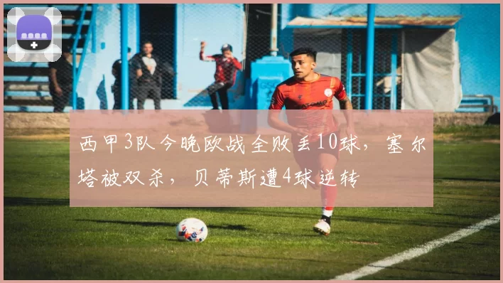 西甲3队今晚欧战全败丢10球，塞尔塔被双杀，贝蒂斯遭4球逆转