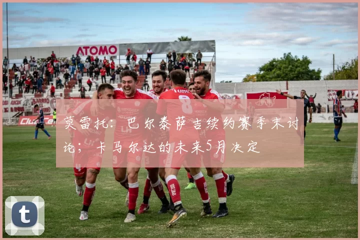 莫雷托：巴尔泰萨吉续约赛季末讨论；卡马尔达的未来5月决定