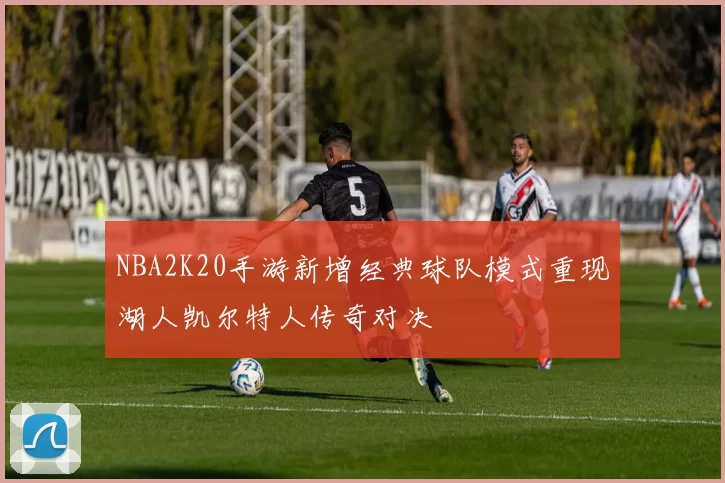NBA2K20手游新增经典球队模式重现湖人凯尔特人传奇对决