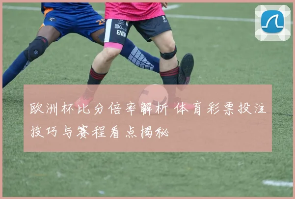 欧洲杯比分倍率解析 体育彩票投注技巧与赛程看点揭秘