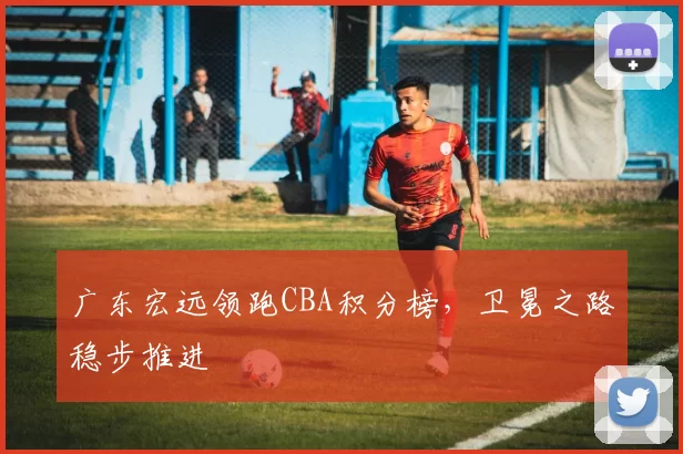 广东宏远领跑CBA积分榜，卫冕之路稳步推进