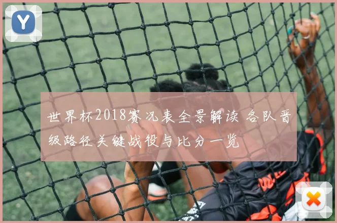 世界杯2018赛况表全景解读 各队晋级路径关键战役与比分一览