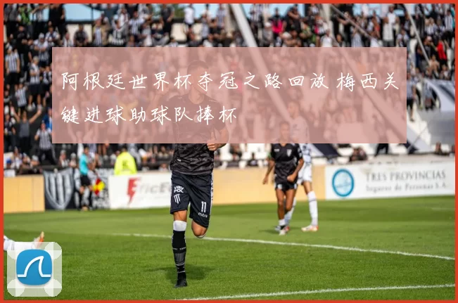 阿根廷世界杯夺冠之路回放 梅西关键进球助球队捧杯