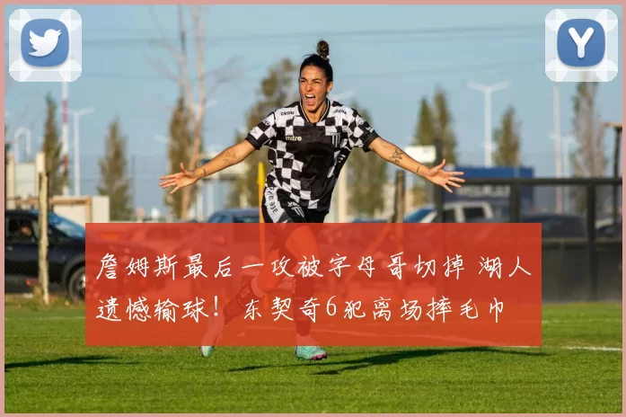 詹姆斯最后一攻被字母哥切掉 湖人遗憾输球!东契奇6犯离场摔毛巾