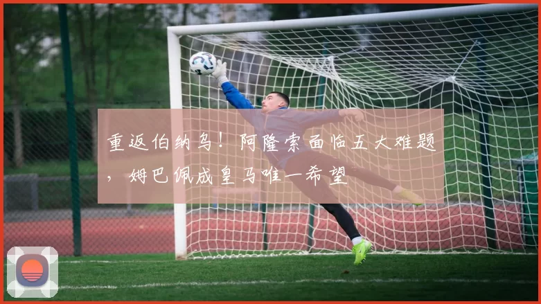 重返伯纳乌！阿隆索面临五大难题，姆巴佩成皇马唯一希望