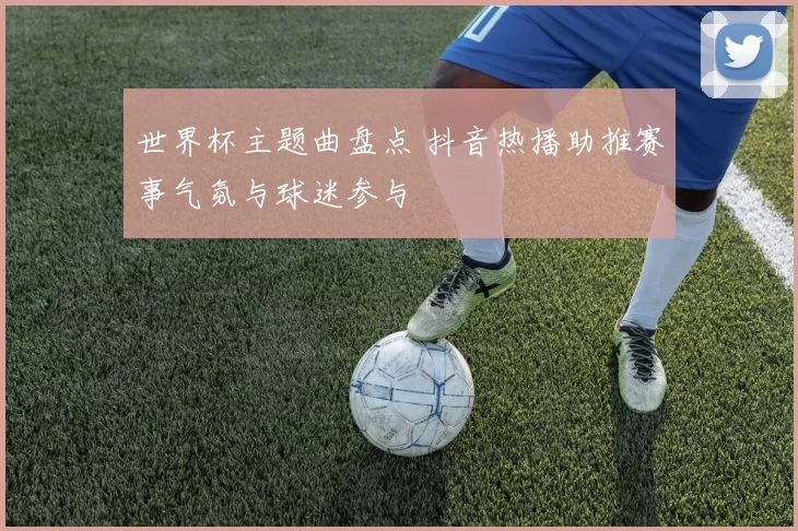 世界杯主题曲盘点 抖音热播助推赛事气氛与球迷参与