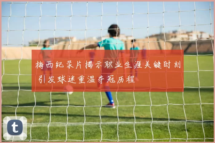 梅西纪录片揭示职业生涯关键时刻 引发球迷重温夺冠历程