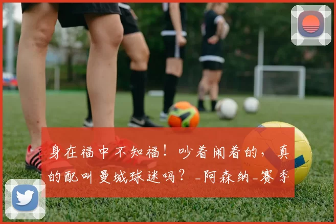 身在福中不知福!吵着闹着的,真的配叫曼城球迷吗?_阿森纳_赛季_成绩