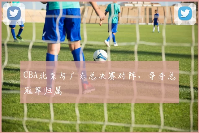 CBA北京与广东总决赛对阵，争夺总冠军归属