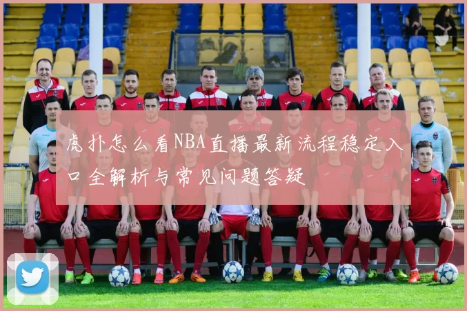 虎扑怎么看NBA直播最新流程稳定入口全解析与常见问题答疑