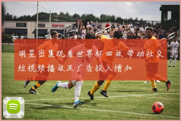 明星密集观看世界杯回放 带动社交短视频播放及广告投入增加