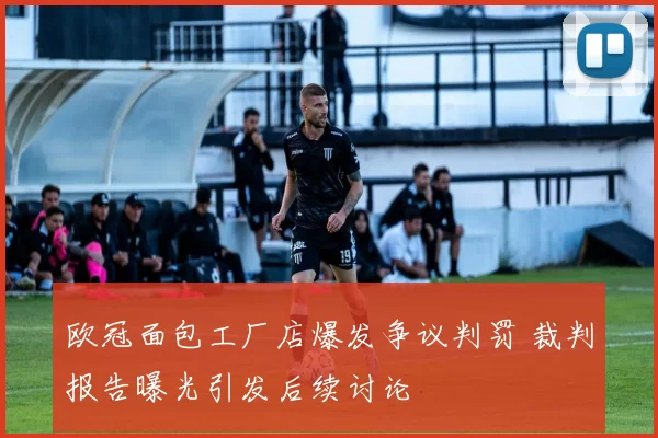 欧冠面包工厂店爆发争议判罚 裁判报告曝光引发后续讨论