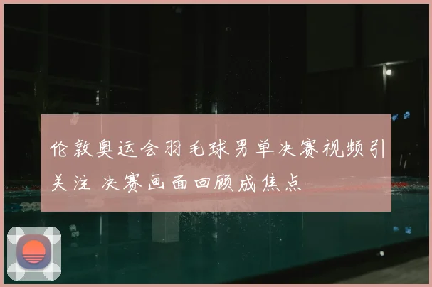 伦敦奥运会羽毛球男单决赛视频引关注 决赛画面回顾成焦点