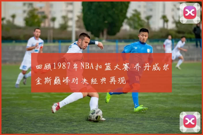 回顾1987年NBA扣篮大赛 乔丹威尔金斯巅峰对决经典再现