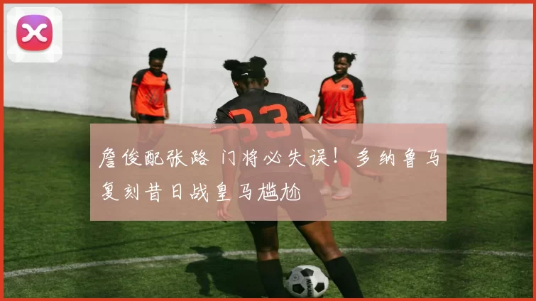 詹俊配张路 门将必失误！多纳鲁马复刻昔日战皇马尴尬