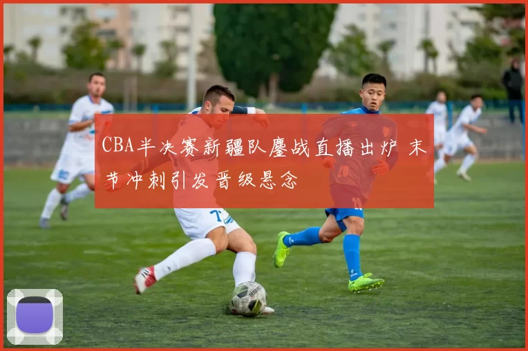 CBA半决赛新疆队鏖战直播出炉 末节冲刺引发晋级悬念