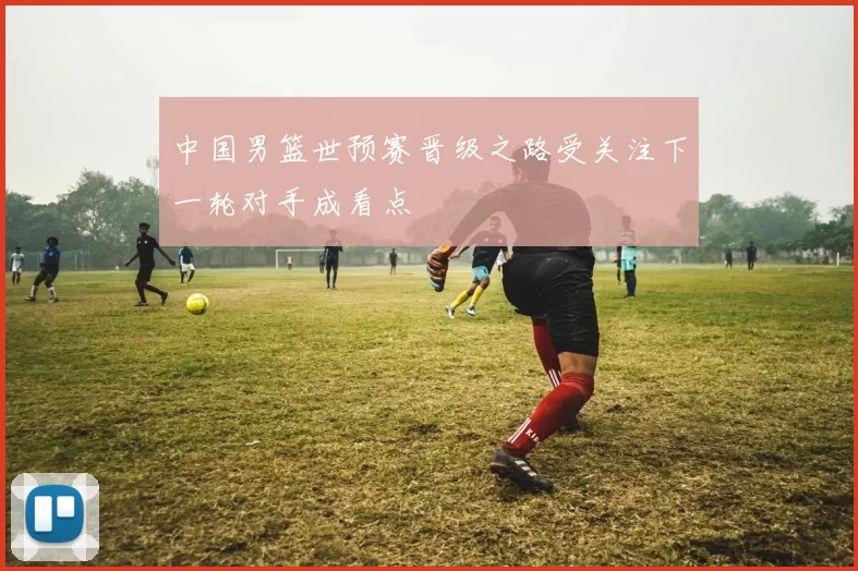 中国男篮世预赛晋级之路受关注下一轮对手成看点