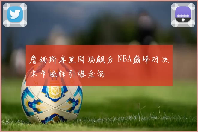 詹姆斯库里同场飙分 NBA巅峰对决末节逆转引爆全场