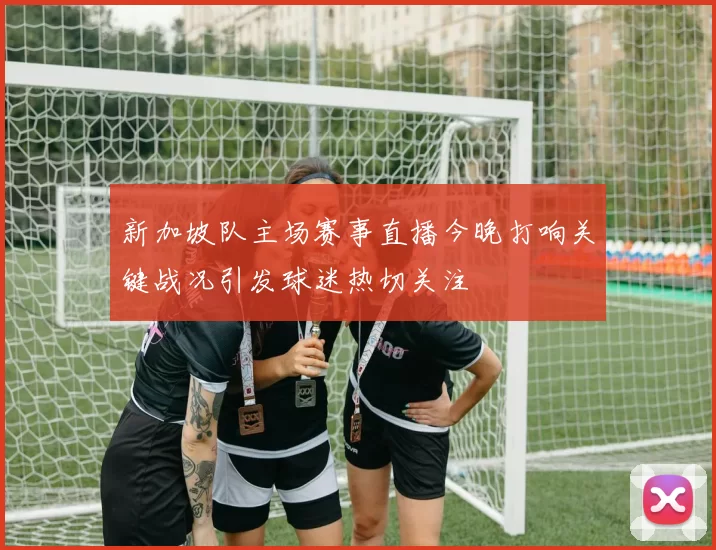 新加坡队主场赛事直播今晚打响关键战况引发球迷热切关注