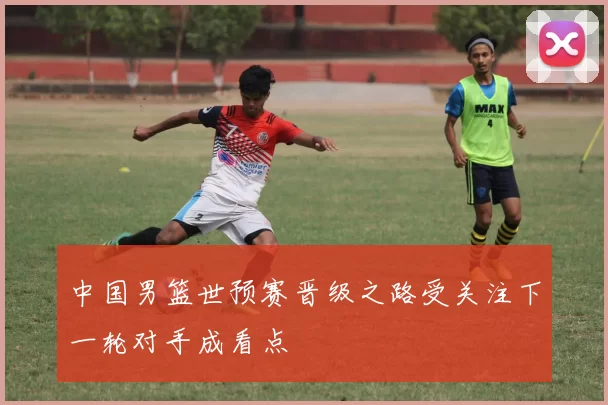 中国男篮世预赛晋级之路受关注下一轮对手成看点