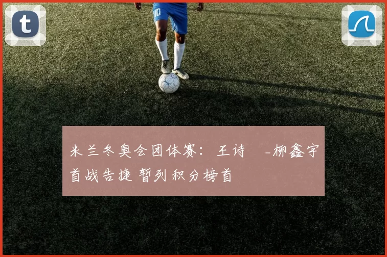 米兰冬奥会团体赛：王诗玥_柳鑫宇首战告捷 暂列积分榜首