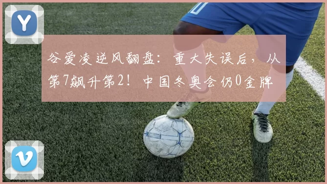 谷爱凌逆风翻盘：重大失误后，从第7飙升第2！中国冬奥会仍0金牌
