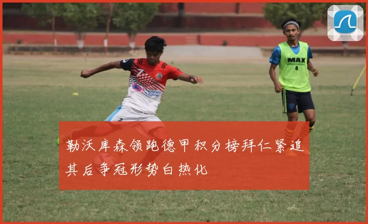 勒沃库森领跑德甲积分榜拜仁紧追其后争冠形势白热化