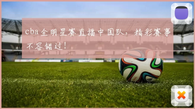 cba全明星赛直播中国队，精彩赛事不容错过！